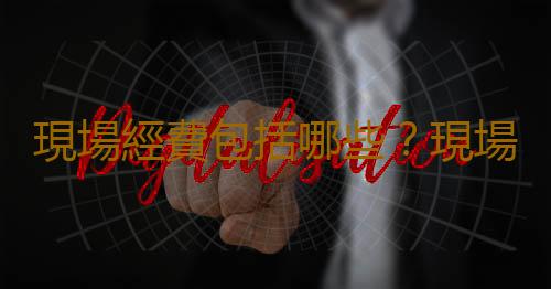 現場經費包括哪些？現場經費的注意事項