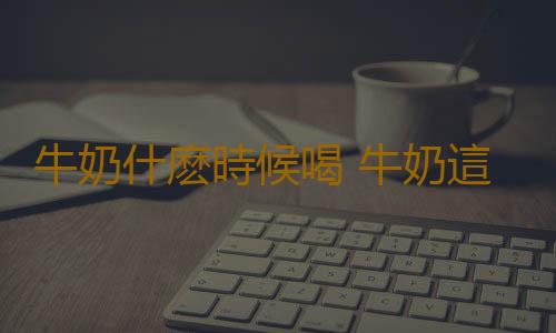 牛奶什麽時候喝 牛奶這樣喝才是健康養生