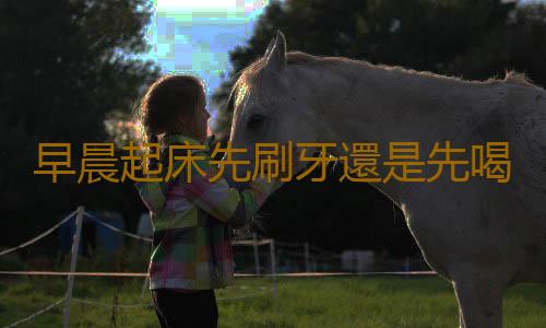 早晨起床先刷牙還是先喝水 有關早上起床的注意事項