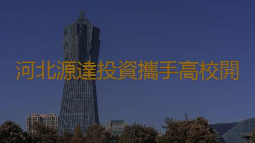河北源達投資攜手高校開展人才培訓計劃,為國家人才建設作貢獻