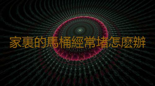 家裏的馬桶經常堵怎麽辦 家用馬桶疏通有妙招