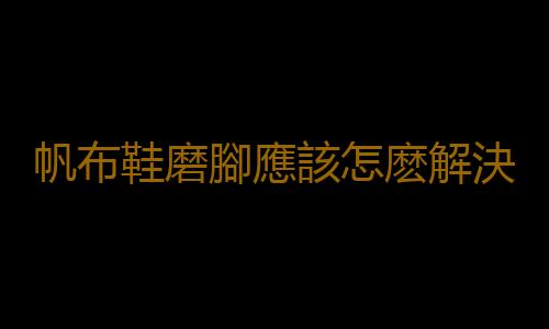 帆布鞋磨腳應該怎麽解決？