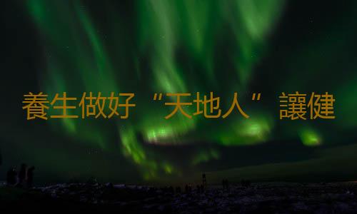 養生做好“天地人”讓健康一路綠燈